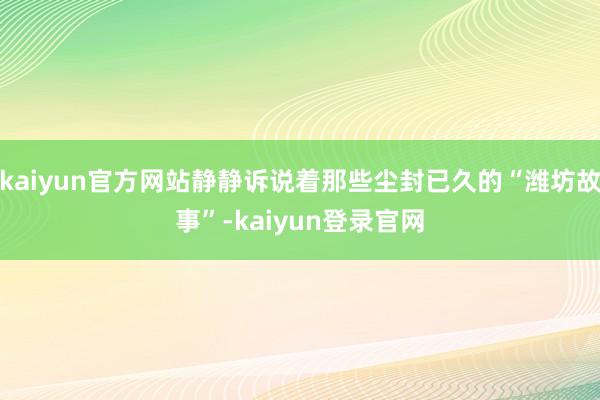kaiyun官方网站静静诉说着那些尘封已久的“潍坊故事”-kaiyun登录官网