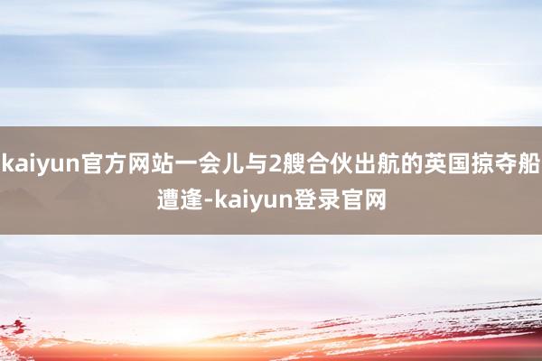 kaiyun官方网站一会儿与2艘合伙出航的英国掠夺船遭逢-kaiyun登录官网