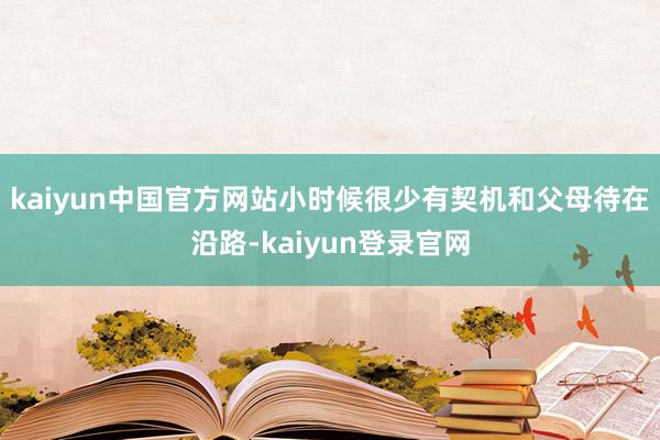 kaiyun中国官方网站小时候很少有契机和父母待在沿路-kaiyun登录官网