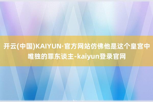 开云(中国)KAIYUN·官方网站仿佛他是这个皇宫中唯独的罪东谈主-kaiyun登录官网