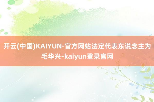 开云(中国)KAIYUN·官方网站法定代表东说念主为毛华兴-kaiyun登录官网