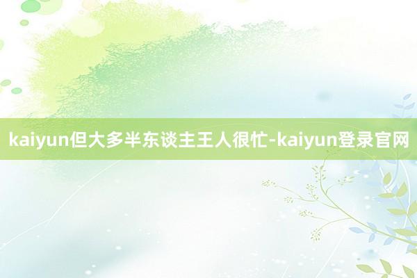 kaiyun但大多半东谈主王人很忙-kaiyun登录官网