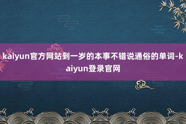 kaiyun官方网站到一岁的本事不错说通俗的单词-kaiyun登录官网