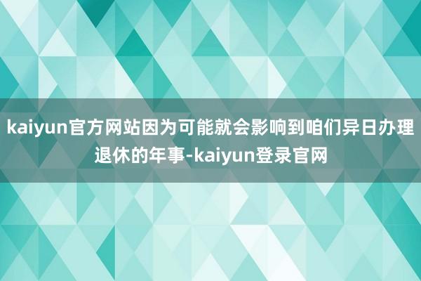 kaiyun官方网站因为可能就会影响到咱们异日办理退休的年事-kaiyun登录官网