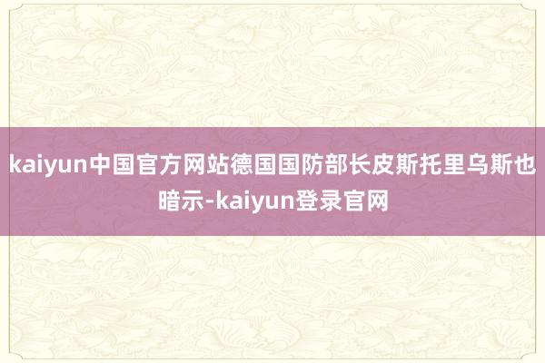 kaiyun中国官方网站德国国防部长皮斯托里乌斯也暗示-kaiyun登录官网