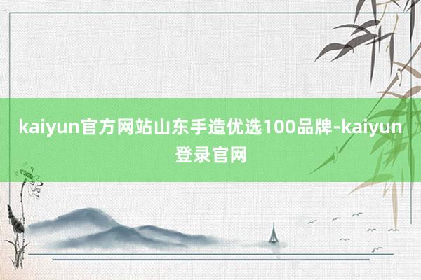 kaiyun官方网站山东手造优选100品牌-kaiyun登录官网