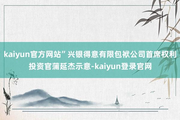 kaiyun官方网站”兴银得意有限包袱公司首席权利投资官蒲延杰示意-kaiyun登录官网