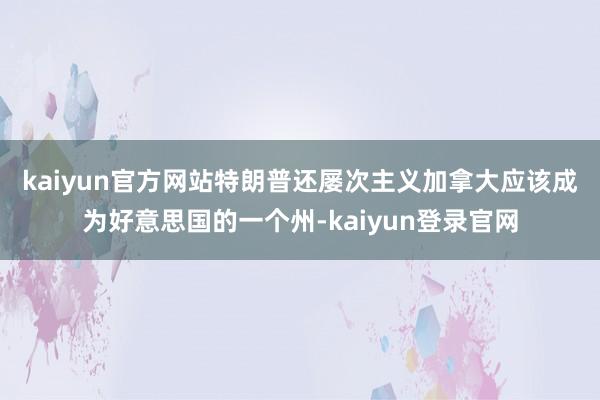 kaiyun官方网站　　特朗普还屡次主义加拿大应该成为好意思国的一个州-kaiyun登录官网