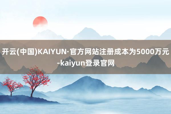 开云(中国)KAIYUN·官方网站注册成本为5000万元-kaiyun登录官网