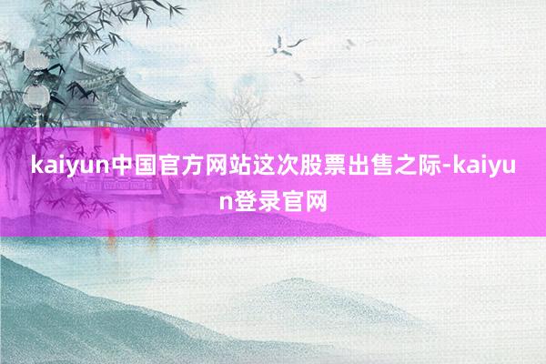 kaiyun中国官方网站　　这次股票出售之际-kaiyun登录官网