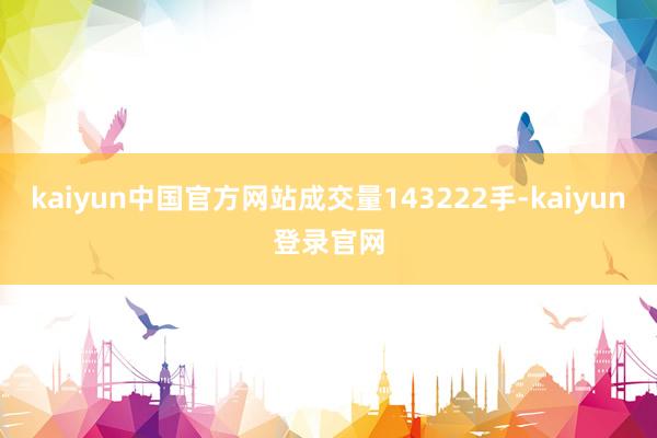 kaiyun中国官方网站成交量143222手-kaiyun登录官网