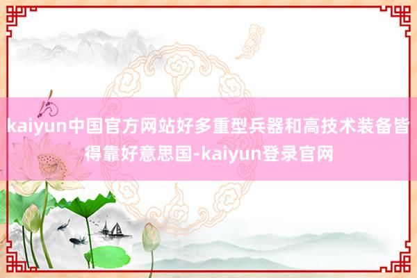 kaiyun中国官方网站好多重型兵器和高技术装备皆得靠好意思国-kaiyun登录官网