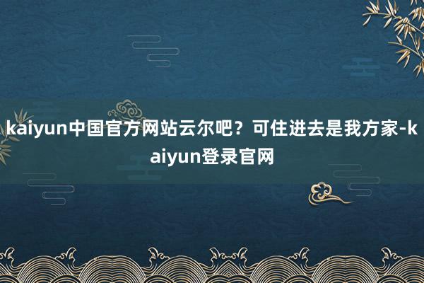 kaiyun中国官方网站云尔吧？可住进去是我方家-kaiyun登录官网