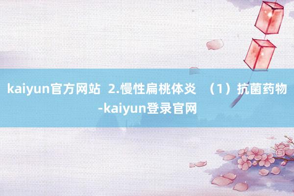 kaiyun官方网站  2.慢性扁桃体炎  （1）抗菌药物-kaiyun登录官网