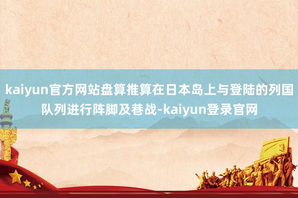 kaiyun官方网站盘算推算在日本岛上与登陆的列国队列进行阵脚及巷战-kaiyun登录官网