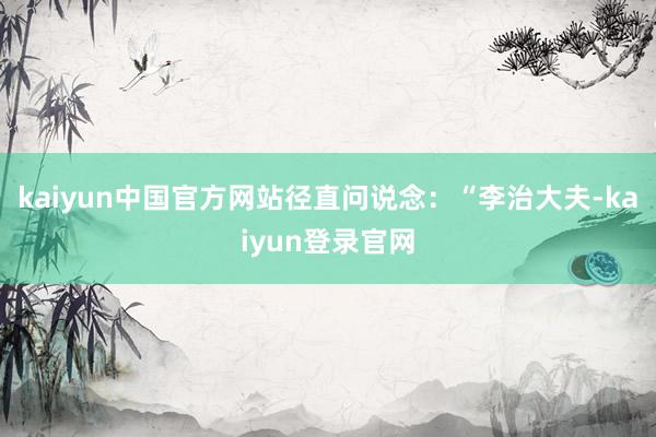 kaiyun中国官方网站径直问说念：“李治大夫-kaiyun登录官网