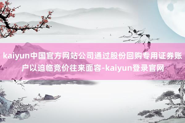 kaiyun中国官方网站公司通过股份回购专用证券账户以迫临竞价往来面容-kaiyun登录官网
