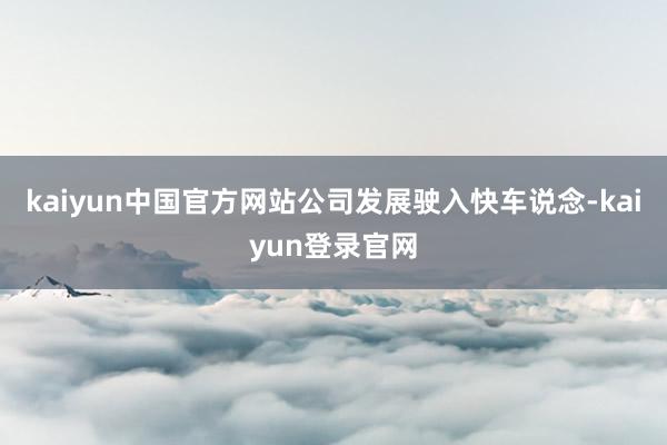 kaiyun中国官方网站公司发展驶入快车说念-kaiyun登录官网