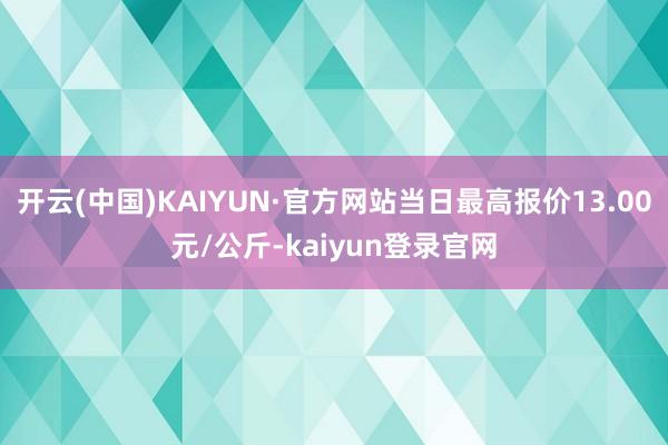 开云(中国)KAIYUN·官方网站当日最高报价13.00元/公斤-kaiyun登录官网
