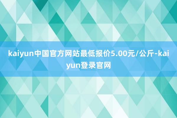 kaiyun中国官方网站最低报价5.00元/公斤-kaiyun登录官网