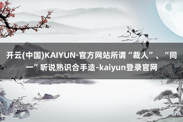 开云(中国)KAIYUN·官方网站所谓“裁人”、“同一”听说熟识合手造-kaiyun登录官网