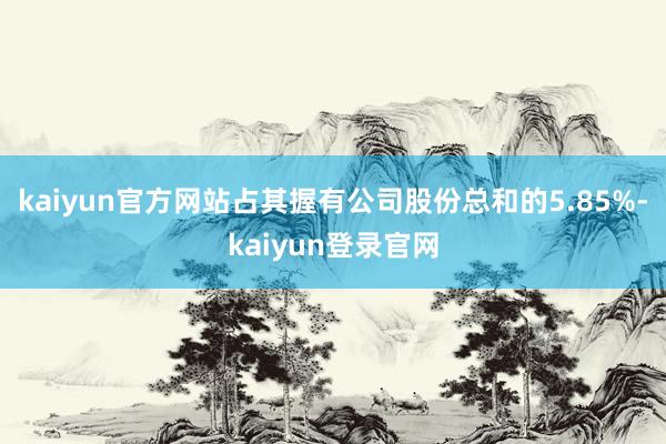 kaiyun官方网站占其握有公司股份总和的5.85%-kaiyun登录官网