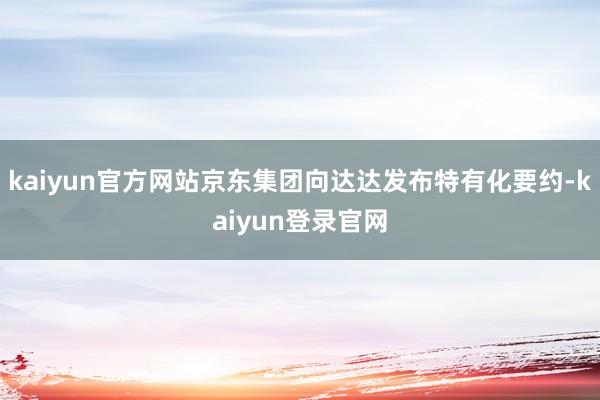 kaiyun官方网站京东集团向达达发布特有化要约-kaiyun登录官网