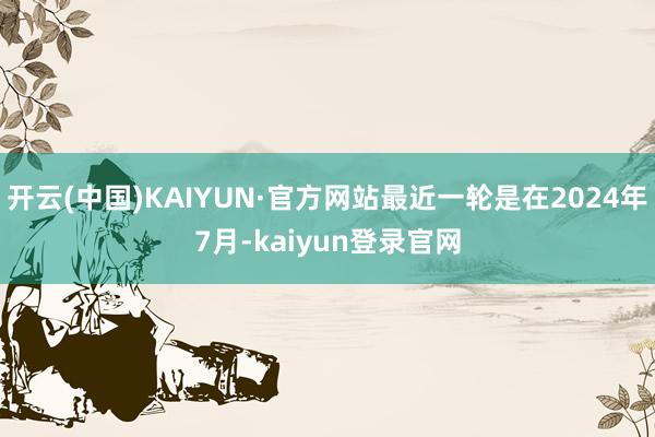 开云(中国)KAIYUN·官方网站最近一轮是在2024年7月-kaiyun登录官网