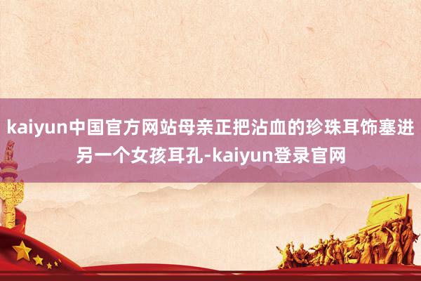 kaiyun中国官方网站母亲正把沾血的珍珠耳饰塞进另一个女孩耳孔-kaiyun登录官网