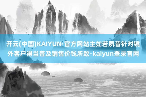 开云(中国)KAIYUN·官方网站主如若夙昔针对镜外客户得当普及销售价钱所致-kaiyun登录官网