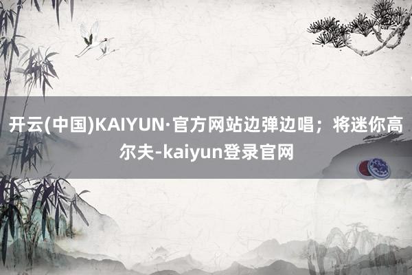开云(中国)KAIYUN·官方网站边弹边唱；将迷你高尔夫-kaiyun登录官网