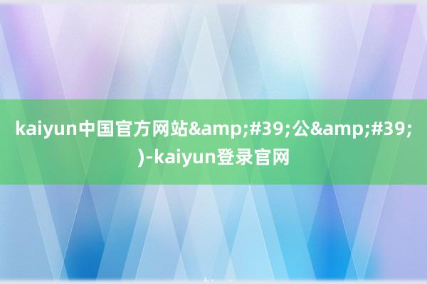 kaiyun中国官方网站&#39;公&#39;)-kaiyun登录官网