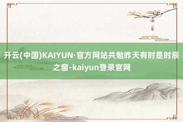 开云(中国)KAIYUN·官方网站共勉昨天有时是时辰之窗-kaiyun登录官网