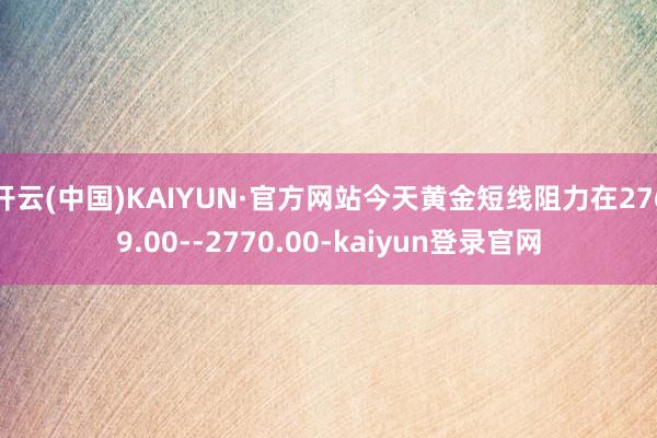 开云(中国)KAIYUN·官方网站今天黄金短线阻力在2769.00--2770.00-kaiyun登录官网