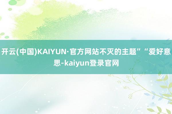 开云(中国)KAIYUN·官方网站不灭的主题”“爱好意思-kaiyun登录官网