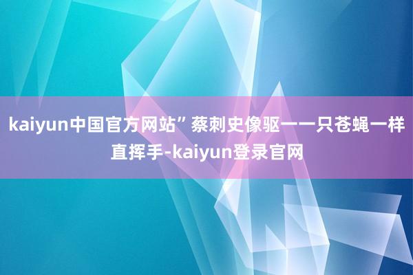 kaiyun中国官方网站”蔡刺史像驱一一只苍蝇一样直挥手-kaiyun登录官网