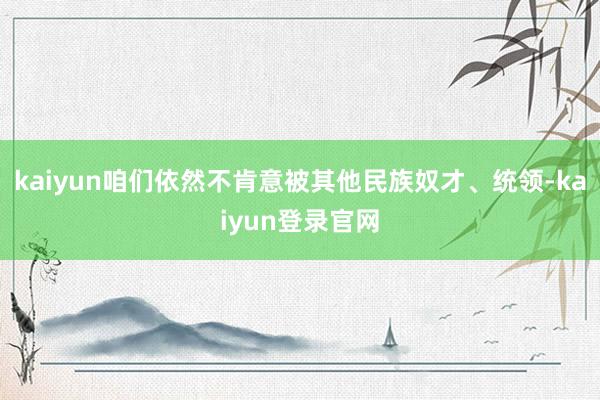 kaiyun咱们依然不肯意被其他民族奴才、统领-kaiyun登录官网