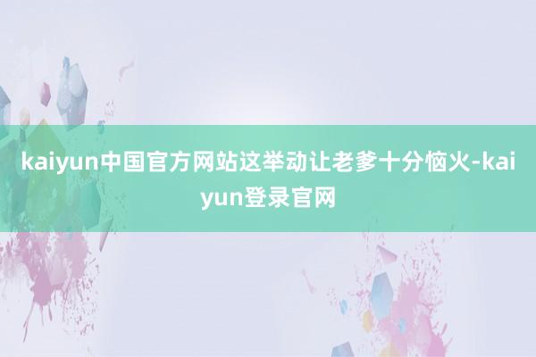 kaiyun中国官方网站这举动让老爹十分恼火-kaiyun登录官网
