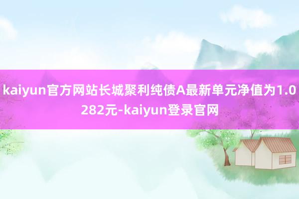 kaiyun官方网站长城聚利纯债A最新单元净值为1.0282元-kaiyun登录官网