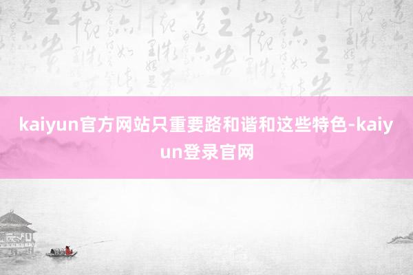 kaiyun官方网站只重要路和谐和这些特色-kaiyun登录官网