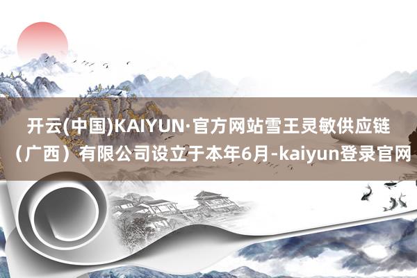 开云(中国)KAIYUN·官方网站　　雪王灵敏供应链（广西）有限公司设立于本年6月-kaiyun登录官网