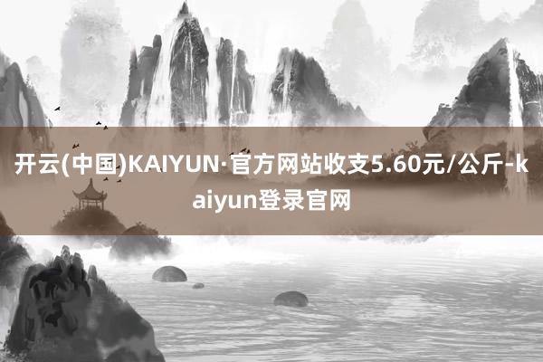 开云(中国)KAIYUN·官方网站收支5.60元/公斤-kaiyun登录官网