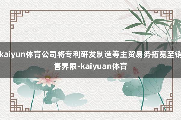 kaiyun体育公司将专利研发制造等主贸易务拓宽至销售界限-