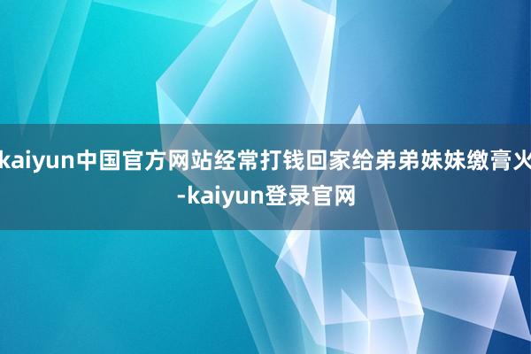 kaiyun中国官方网站经常打钱回家给弟弟妹妹缴膏火-kaiyun登录官网