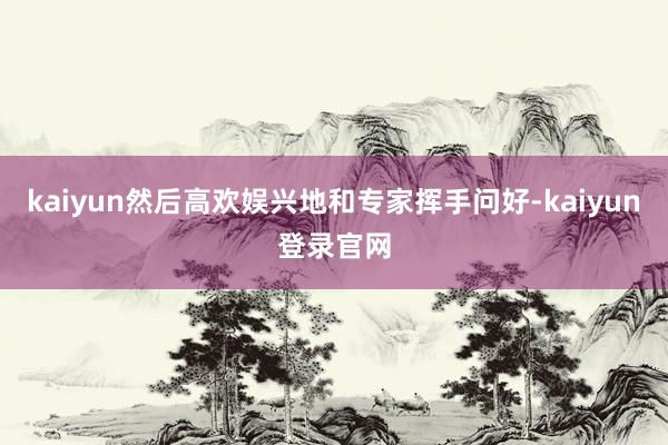 kaiyun然后高欢娱兴地和专家挥手问好-kaiyun登录官网