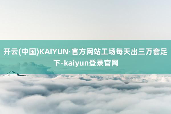 开云(中国)KAIYUN·官方网站工场每天出三万套足下-kaiyun登录官网