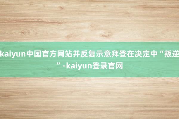 kaiyun中国官方网站并反复示意拜登在决定中“叛逆”-kaiyun登录官网