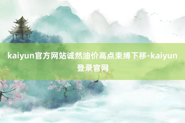 kaiyun官方网站诚然油价高点束缚下移-kaiyun登录官网