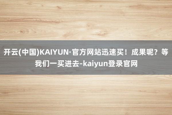 开云(中国)KAIYUN·官方网站迅速买！成果呢？等我们一买进去-kaiyun登录官网