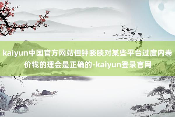 kaiyun中国官方网站但钟睒睒对某些平台过度内卷价钱的理会是正确的-kaiyun登录官网
